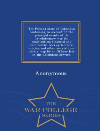 Present State of Colombia; Containing an Account of the Principal Events of Its Revolutionary War Its Constitution; Financial and Commercial Laws Agri