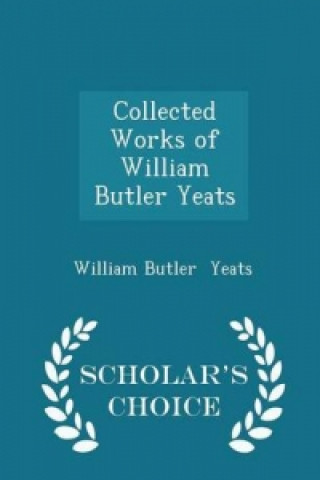 Collected Works of William Butler Yeats - Scholar's Choice Edition