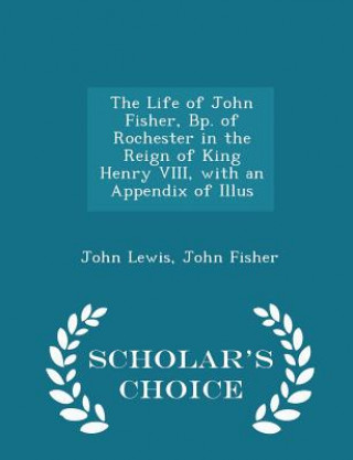 Life of John Fisher, BP. of Rochester in the Reign of King Henry VIII, with an Appendix of Illus - Scholar's Choice Edition