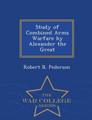 Study of Combined Arms Warfare by Alexander the Great - War College Series