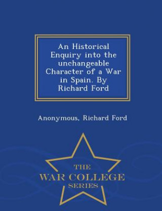 Historical Enquiry Into the Unchangeable Character of a War in Spain. by Richard Ford - War College Series