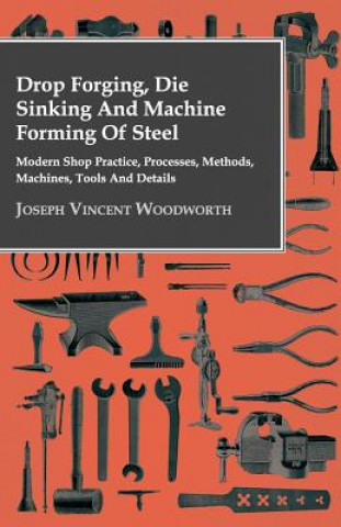 Drop Forging, Die Sinking And Machine Forming Of Steel - Modern Shop Practice, Processes, Methods, Machines, Tools And Details..