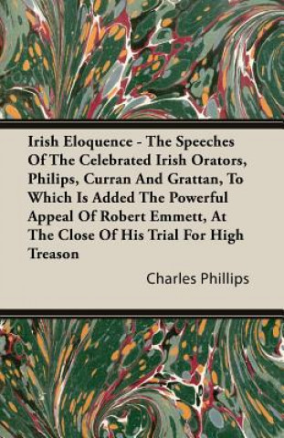 Irish Eloquence - The Speeches Of The Celebrated Irish Orators, Philips, Curran And Grattan, To Which Is Added The Powerful Appeal Of Robert Emmett, A