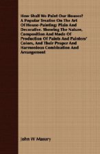 How Shall We Paint Our Houses? A Popular Treatise On The Art Of House-Painting; Plain And Decorative. Showing The Nature, Composition And Mode Of Prod