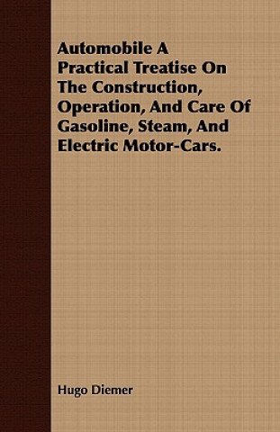 Automobile a Practical Treatise on the Construction, Operation, and Care of Gasoline, Steam, and Electric Motor-Cars.