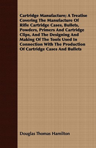 Cartridge Manufacture; A Treatise Covering The Manufacture Of Rifle Cartridge Cases, Bullets, Powders, Primers And Cartridge Clips, And The Designing