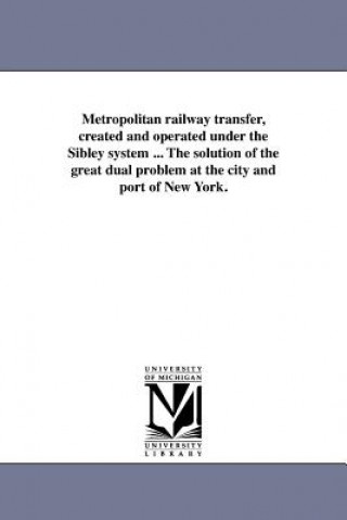 Metropolitan Railway Transfer, Created and Operated Under the Sibley System ... the Solution of the Great Dual Problem at the City and Port of New Yor