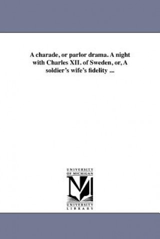 Charade, or Parlor Drama. a Night with Charles XII. of Sweden, Or, a Soldier's Wife's Fidelity ...