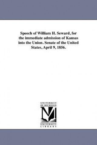 Speech of William H. Seward, for the Immediate Admission of Kansas Into the Union. Senate of the United States, April 9, 1856.