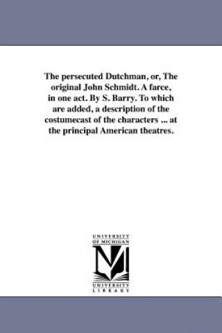 Persecuted Dutchman, Or, the Original John Schmidt. a Farce, in One Act. by S. Barry. to Which Are Added, a Description of the Costumecast of the Char