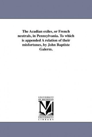 Acadian Exiles, or French Neutrals, in Pennsylvania. to Which Is Appended a Relation of Their Misfortunes, by John Baptiste Galerm.