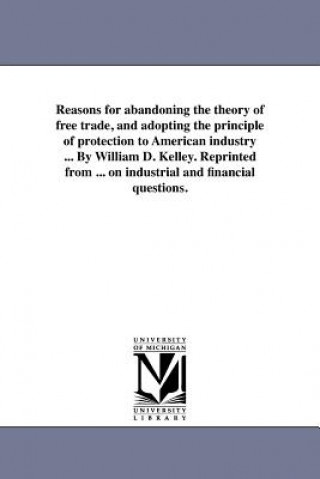 Reasons for Abandoning the Theory of Free Trade, and Adopting the Principle of Protection to American Industry ... by William D. Kelley. Reprinted fro