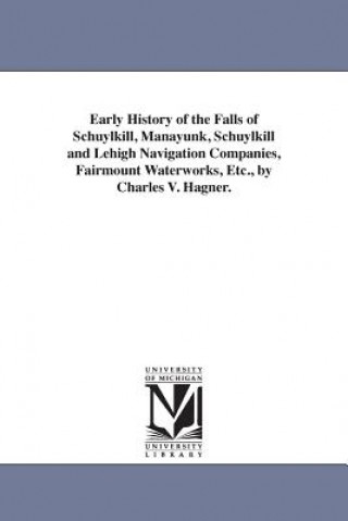Early History of the Falls of Schuylkill, Manayunk, Schuylkill and Lehigh Navigation Companies, Fairmount Waterworks, Etc., by Charles V. Hagner.