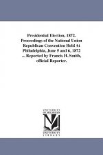 Presidential Election, 1872. Proceedings of the National Union Republican Convention Held At Philadelphia, June 5 and 6, 1872 ... Reported by Francis