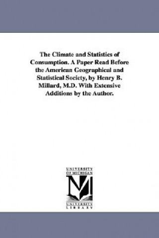 Climate and Statistics of Consumption. A Paper Read Before the American Geographical and Statistical Society, by Henry B. Millard, M.D. With Extensive