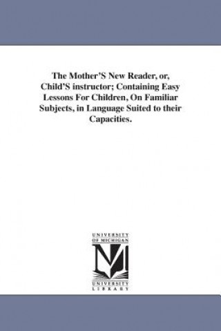 Mother'S New Reader, or, Child'S instructor; Containing Easy Lessons For Children, On Familiar Subjects, in Language Suited to their Capacities.