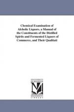 Chemical Examination of Alcholic Liquors. a Manual of the Constituents of the Distilled Spirits and Fermented Liquors of Commerce, and Their Qualitati