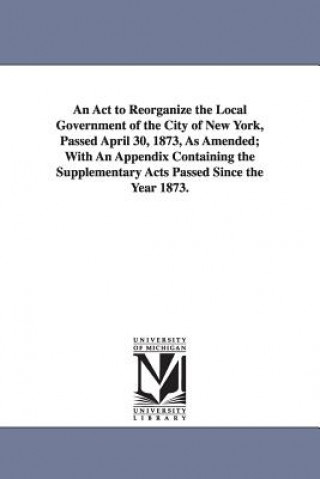 ACT to Reorganize the Local Government of the City of New York, Passed April 30, 1873, as Amended; With an Appendix Containing the Supplementary a