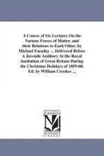Course of Six Lectures On the Various Forces of Matter, and their Relations to Each Other. by Michael Faraday ... Delivered Before A Juvenile Auditory