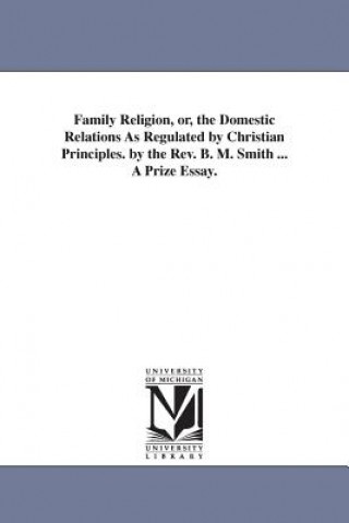 Family Religion, or, the Domestic Relations As Regulated by Christian Principles. by the Rev. B. M. Smith ... A Prize Essay.