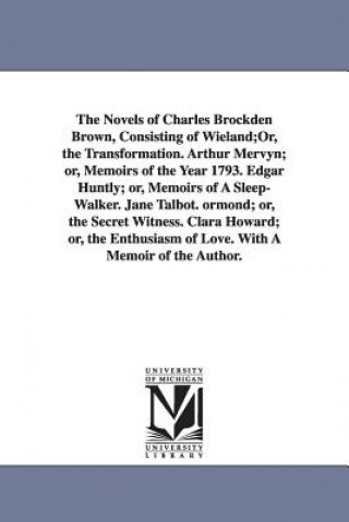 Novels of Charles Brockden Brown, Consisting of Wieland;Or, the Transformation. Arthur Mervyn; or, Memoirs of the Year 1793. Edgar Huntly; or, Memoirs