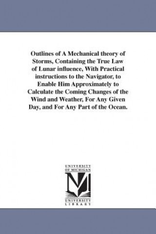 Outlines of A Mechanical theory of Storms, Containing the True Law of Lunar influence, With Practical instructions to the Navigator, to Enable Him App