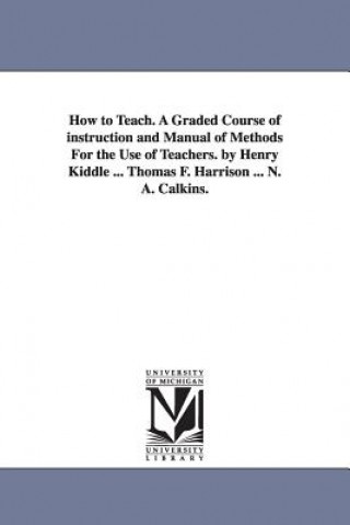 How to Teach. A Graded Course of instruction and Manual of Methods For the Use of Teachers. by Henry Kiddle ... Thomas F. Harrison ... N. A. Calkins.