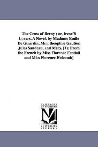 Cross of Berny; Or, Irene's Lovers. a Novel. by Madame Emile de Girardin, MM. Theophile Gautier, Jules Sandeau, and Mery. [Tr. from the French by