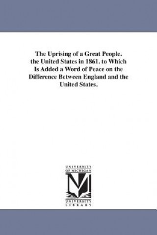 Uprising of a Great People. the United States in 1861. to Which Is Added a Word of Peace on the Difference Between England and the United States.
