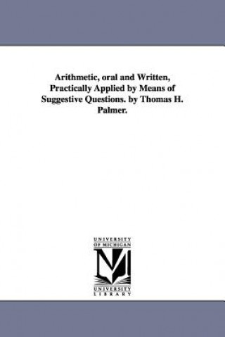 Arithmetic, oral and Written, Practically Applied by Means of Suggestive Questions. by Thomas H. Palmer.