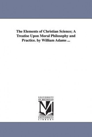 Elements of Christian Science; A Treatise Upon Moral Philosophy and Practice. by William Adams ...