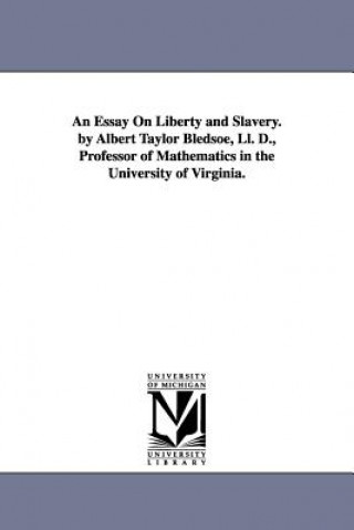 Essay On Liberty and Slavery. by Albert Taylor Bledsoe, Ll. D., Professor of Mathematics in the University of Virginia.