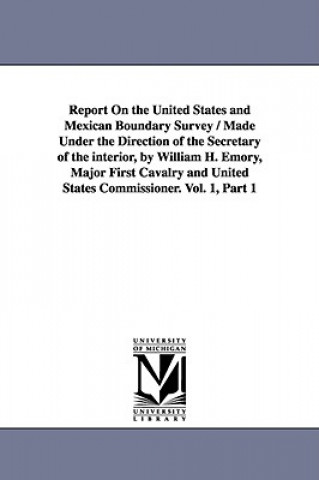 Report on the United States and Mexican Boundary Survey / Made Under the Direction of the Secretary of the Interior, by William H. Emory, Major First