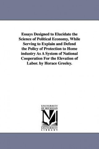 Essays Designed to Elucidate the Science of Political Economy, While Serving to Explain and Defend the Policy of Protection to Home industry As A Syst