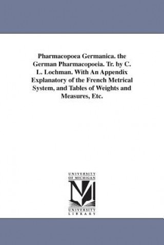 Pharmacopoea Germanica. the German Pharmacopoeia. Tr. by C. L. Lochman. With An Appendix Explanatory of the French Metrical System, and Tables of Weig