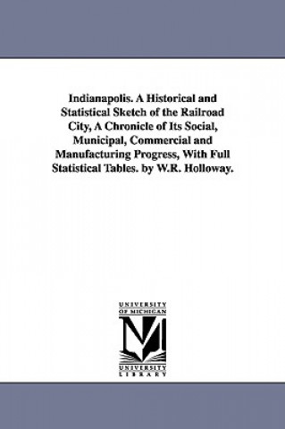 Indianapolis. A Historical and Statistical Sketch of the Railroad City, A Chronicle of Its Social, Municipal, Commercial and Manufacturing Progress, W