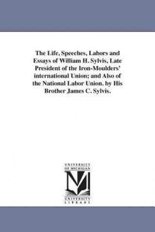 Life, Speeches, Labors and Essays of William H. Sylvis, Late President of the Iron-Moulders' international Union; and Also of the National Labor Union