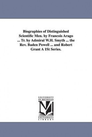 Biographies of Distinguished Scientific Men. by Francois Arago ... Tr. by Admiral W.H. Smyth ... the REV. Baden Powell ... and Robert Grant a 1st Seri