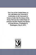 Case of the United States, to Be Laid Before the Tribunal of Arbitration, to Be Convened at Geneva Under the Provisions of the Treaty Between the