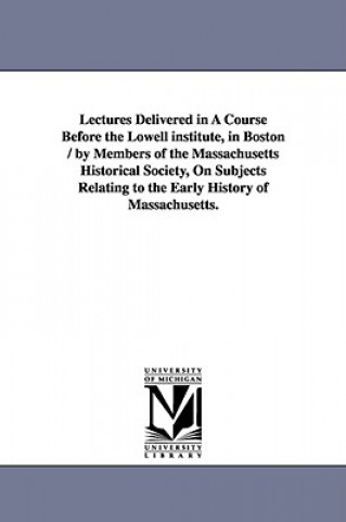 Lectures Delivered in a Course Before the Lowell Institute, in Boston / By Members of the Massachusetts Historical Society, on Subjects Relating to Th