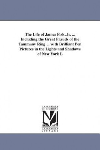 Life of James Fisk, Jr. ... Including the Great Frauds of the Tammany Ring ... with Brilliant Pen Pictures in the Lights and Shadows of New York L