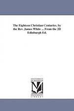 Eighteen Christian Centuries. by the Rev. James White ... From the 2D Edinburgh Ed.