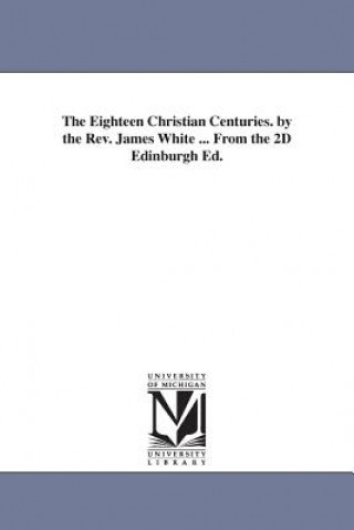 Eighteen Christian Centuries. by the Rev. James White ... From the 2D Edinburgh Ed.