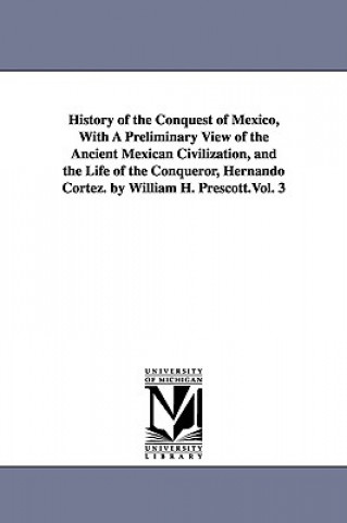 History of the Conquest of Mexico, With A Preliminary View of the Ancient Mexican Civilization, and the Life of the Conqueror, Hernando Cortez. by Wil