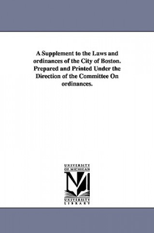 Supplement to the Laws and ordinances of the City of Boston. Prepared and Printed Under the Direction of the Committee On ordinances.