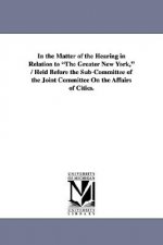 In the Matter of the Hearing in Relation to The Greater New York, / Held Before the Sub-Committee of the Joint Committee On the Affairs of Cities.