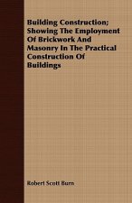 Building Construction; Showing The Employment Of Brickwork And Masonry In The Practical Construction Of Buildings