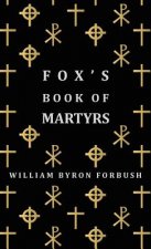 Fox's Book Of Martyrs - A History Of The Lives, Sufferings And Triumphant Deaths Of The Early Christian And Protestant Martyrs