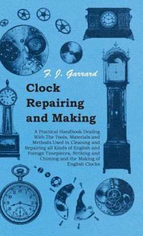 Clock Repairing and Making - A Practical Handbook Dealing With The Tools, Materials and Methods Used in Cleaning and Repairing All Kinds of English an