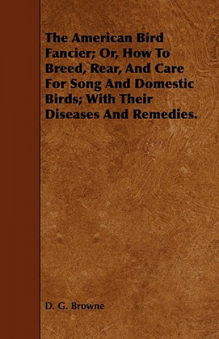 American Bird Fancier; Or, How To Breed, Rear, And Care For Song And Domestic Birds; With Their Diseases And Remedies.
